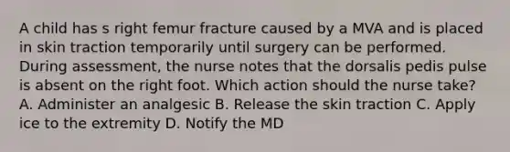 A child has s right femur fracture caused by a MVA and is placed in skin traction temporarily until surgery can be performed. During assessment, the nurse notes that the dorsalis pedis pulse is absent on the right foot. Which action should the nurse take? A. Administer an analgesic B. Release the skin traction C. Apply ice to the extremity D. Notify the MD