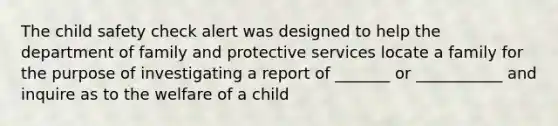 The child safety check alert was designed to help the department of family and protective services locate a family for the purpose of investigating a report of _______ or ___________ and inquire as to the welfare of a child