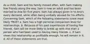 As a child, Sam and his family moved often, with Sam making few friends along the way. Sam is now an adult and has been married to Ana for five years. Sam has always given in to Ana's every demand, while often being verbally abused for his efforts. Concerning Sam, which of the following statements is/are most likely TRUE?​ a. ​Sam has a high personal comparison level for relationships. b. ​Because of his past experiences of having few friends, Sam will be more likely to break up with Ana than a person who had been used to having many friends. c. ​If Sam views this relationship as profitable enough, he will remain in it. d. ​All of these statements are true.