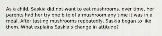 As a child, Saskia did not want to eat mushrooms. over time, her parents had her try one bite of a mushroom any time it was in a meal. After tasting mushrooms repeatedly, Saskia began to like them. What explains Saskia's change in attitude?