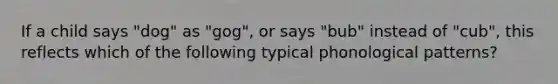 If a child says "dog" as "gog", or says "bub" instead of "cub", this reflects which of the following typical phonological patterns?