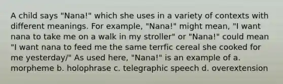 A child says "Nana!" which she uses in a variety of contexts with different meanings. For example, "Nana!" might mean, "I want nana to take me on a walk in my stroller" or "Nana!" could mean "I want nana to feed me the same terrfic cereal she cooked for me yesterday/" As used here, "Nana!" is an example of a. morpheme b. holophrase c. telegraphic speech d. overextension