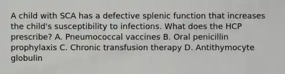 A child with SCA has a defective splenic function that increases the child's susceptibility to infections. What does the HCP prescribe? A. Pneumococcal vaccines B. Oral penicillin prophylaxis C. Chronic transfusion therapy D. Antithymocyte globulin