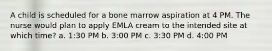 A child is scheduled for a bone marrow aspiration at 4 PM. The nurse would plan to apply EMLA cream to the intended site at which time? a. 1:30 PM b. 3:00 PM c. 3:30 PM d. 4:00 PM