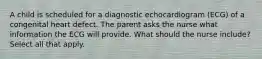 A child is scheduled for a diagnostic echocardiogram (ECG) of a congenital heart defect. The parent asks the nurse what information the ECG will provide. What should the nurse include? Select all that apply.