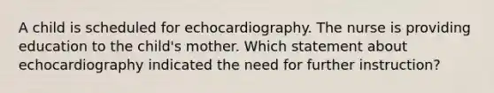 A child is scheduled for echocardiography. The nurse is providing education to the child's mother. Which statement about echocardiography indicated the need for further instruction?