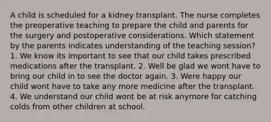 A child is scheduled for a kidney transplant. The nurse completes the preoperative teaching to prepare the child and parents for the surgery and postoperative considerations. Which statement by the parents indicates understanding of the teaching session? 1. We know its important to see that our child takes prescribed medications after the transplant. 2. Well be glad we wont have to bring our child in to see the doctor again. 3. Were happy our child wont have to take any more medicine after the transplant. 4. We understand our child wont be at risk anymore for catching colds from other children at school.