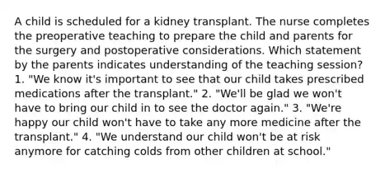 A child is scheduled for a kidney transplant. The nurse completes the preoperative teaching to prepare the child and parents for the surgery and postoperative considerations. Which statement by the parents indicates understanding of the teaching session? 1. "We know it's important to see that our child takes prescribed medications after the transplant." 2. "We'll be glad we won't have to bring our child in to see the doctor again." 3. "We're happy our child won't have to take any more medicine after the transplant." 4. "We understand our child won't be at risk anymore for catching colds from other children at school."