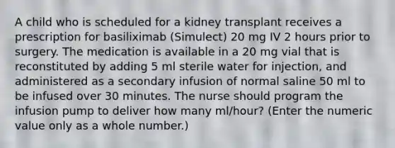 A child who is scheduled for a kidney transplant receives a prescription for basiliximab (Simulect) 20 mg IV 2 hours prior to surgery. The medication is available in a 20 mg vial that is reconstituted by adding 5 ml sterile water for injection, and administered as a secondary infusion of normal saline 50 ml to be infused over 30 minutes. The nurse should program the infusion pump to deliver how many ml/hour? (Enter the numeric value only as a whole number.)