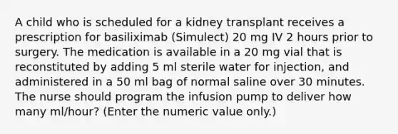 A child who is scheduled for a kidney transplant receives a prescription for basiliximab (Simulect) 20 mg IV 2 hours prior to surgery. The medication is available in a 20 mg vial that is reconstituted by adding 5 ml sterile water for injection, and administered in a 50 ml bag of normal saline over 30 minutes. The nurse should program the infusion pump to deliver how many ml/hour? (Enter the numeric value only.)