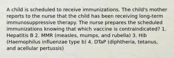 A child is scheduled to receive immunizations. The child's mother reports to the nurse that the child has been receiving long-term immunosuppressive therapy. The nurse prepares the scheduled immunizations knowing that which vaccine is contraindicated? 1. Hepatitis B 2. MMR (measles, mumps, and rubella) 3. Hib (Haemophilus influenzae type b) 4. DTaP (diphtheria, tetanus, and acellular pertussis)