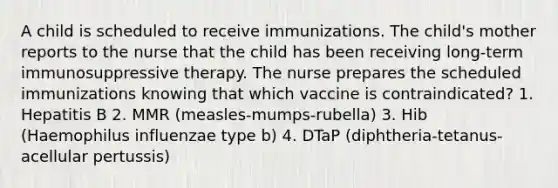 A child is scheduled to receive immunizations. The child's mother reports to the nurse that the child has been receiving long-term immunosuppressive therapy. The nurse prepares the scheduled immunizations knowing that which vaccine is contraindicated? 1. Hepatitis B 2. MMR (measles-mumps-rubella) 3. Hib (Haemophilus influenzae type b) 4. DTaP (diphtheria-tetanus-acellular pertussis)