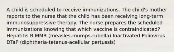 A child is scheduled to receive immunizations. The child's mother reports to the nurse that the child has been receiving long-term immunosuppressive therapy. The nurse prepares the scheduled immunizations knowing that which vaccine is contraindicated? Hepatitis B MMR (measles-mumps-rubella) Inactivated Poliovirus DTaP (diphtheria-tetanus-acellular pertussis)