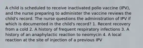 A child is scheduled to receive inactivated polio vaccine (IPV), and the nurse preparing to administer the vaccine reviews the child's record. The nurse questions the administration of IPV if which is documented in the child's record? 1. Recent recovery from a cold 2. A history of frequent respiratory infections 3. A history of an anaphylactic reaction to neomycin 4. A local reaction at the site of injection of a previous IPV