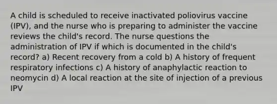 A child is scheduled to receive inactivated poliovirus vaccine (IPV), and the nurse who is preparing to administer the vaccine reviews the child's record. The nurse questions the administration of IPV if which is documented in the child's record? a) Recent recovery from a cold b) A history of frequent respiratory infections c) A history of anaphylactic reaction to neomycin d) A local reaction at the site of injection of a previous IPV