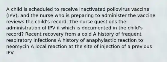 A child is scheduled to receive inactivated poliovirus vaccine (IPV), and the nurse who is preparing to administer the vaccine reviews the child's record. The nurse questions the administration of IPV if which is documented in the child's record? Recent recovery from a cold A history of frequent respiratory infections A history of anaphylactic reaction to neomycin A local reaction at the site of injection of a previous IPV