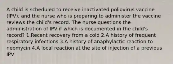 A child is scheduled to receive inactivated poliovirus vaccine (IPV), and the nurse who is preparing to administer the vaccine reviews the child's record. The nurse questions the administration of IPV if which is documented in the child's record? 1.Recent recovery from a cold 2.A history of frequent respiratory infections 3.A history of anaphylactic reaction to neomycin 4.A local reaction at the site of injection of a previous IPV