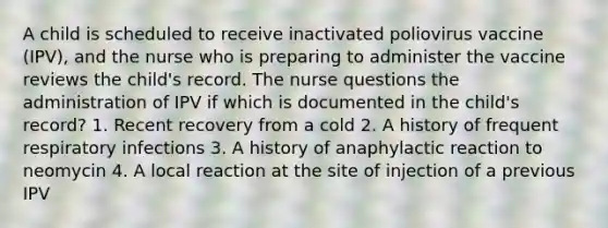 A child is scheduled to receive inactivated poliovirus vaccine (IPV), and the nurse who is preparing to administer the vaccine reviews the child's record. The nurse questions the administration of IPV if which is documented in the child's record? 1. Recent recovery from a cold 2. A history of frequent respiratory infections 3. A history of anaphylactic reaction to neomycin 4. A local reaction at the site of injection of a previous IPV