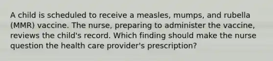 A child is scheduled to receive a measles, mumps, and rubella (MMR) vaccine. The nurse, preparing to administer the vaccine, reviews the child's record. Which finding should make the nurse question the health care provider's prescription?