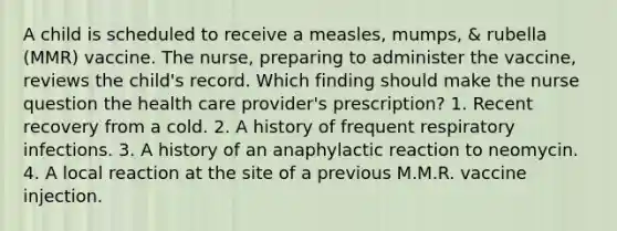 A child is scheduled to receive a measles, mumps, & rubella (MMR) vaccine. The nurse, preparing to administer the vaccine, reviews the child's record. Which finding should make the nurse question the health care provider's prescription? 1. Recent recovery from a cold. 2. A history of frequent respiratory infections. 3. A history of an anaphylactic reaction to neomycin. 4. A local reaction at the site of a previous M.M.R. vaccine injection.