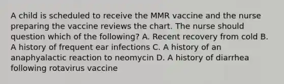 A child is scheduled to receive the MMR vaccine and the nurse preparing the vaccine reviews the chart. The nurse should question which of the following? A. Recent recovery from cold B. A history of frequent ear infections C. A history of an anaphyalactic reaction to neomycin D. A history of diarrhea following rotavirus vaccine