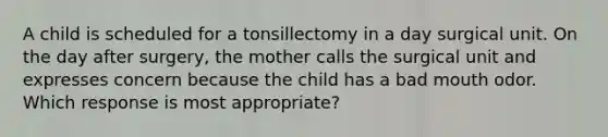 A child is scheduled for a tonsillectomy in a day surgical unit. On the day after surgery, the mother calls the surgical unit and expresses concern because the child has a bad mouth odor. Which response is most appropriate?