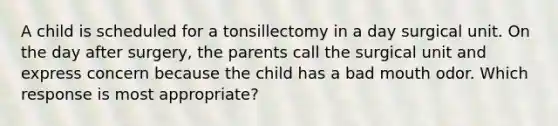 A child is scheduled for a tonsillectomy in a day surgical unit. On the day after surgery, the parents call the surgical unit and express concern because the child has a bad mouth odor. Which response is most appropriate?