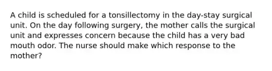 A child is scheduled for a tonsillectomy in the day-stay surgical unit. On the day following surgery, the mother calls the surgical unit and expresses concern because the child has a very bad mouth odor. The nurse should make which response to the mother?