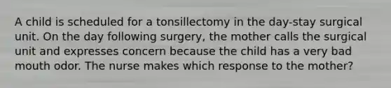 A child is scheduled for a tonsillectomy in the day-stay surgical unit. On the day following surgery, the mother calls the surgical unit and expresses concern because the child has a very bad mouth odor. The nurse makes which response to the mother?