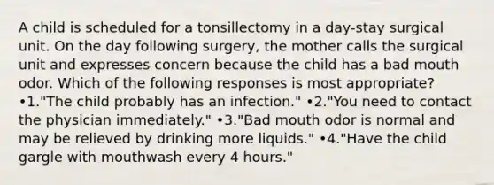 A child is scheduled for a tonsillectomy in a day-stay surgical unit. On the day following surgery, the mother calls the surgical unit and expresses concern because the child has a bad mouth odor. Which of the following responses is most appropriate? •1."The child probably has an infection." •2."You need to contact the physician immediately." •3."Bad mouth odor is normal and may be relieved by drinking more liquids." •4."Have the child gargle with mouthwash every 4 hours."