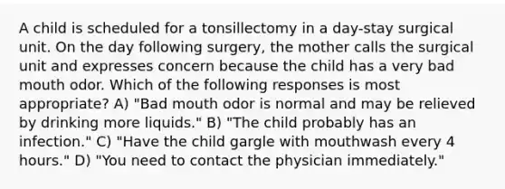 A child is scheduled for a tonsillectomy in a day-stay surgical unit. On the day following surgery, the mother calls the surgical unit and expresses concern because the child has a very bad mouth odor. Which of the following responses is most appropriate? A) "Bad mouth odor is normal and may be relieved by drinking more liquids." B) "The child probably has an infection." C) "Have the child gargle with mouthwash every 4 hours." D) "You need to contact the physician immediately."