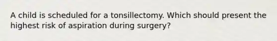 A child is scheduled for a tonsillectomy. Which should present the highest risk of aspiration during surgery?