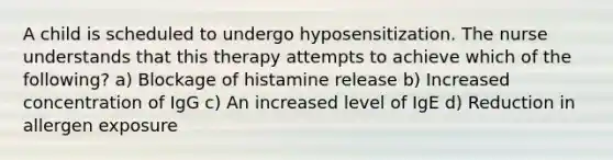 A child is scheduled to undergo hyposensitization. The nurse understands that this therapy attempts to achieve which of the following? a) Blockage of histamine release b) Increased concentration of IgG c) An increased level of IgE d) Reduction in allergen exposure