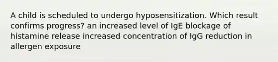 A child is scheduled to undergo hyposensitization. Which result confirms progress? an increased level of IgE blockage of histamine release increased concentration of IgG reduction in allergen exposure