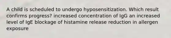 A child is scheduled to undergo hyposensitization. Which result confirms progress? increased concentration of IgG an increased level of IgE blockage of histamine release reduction in allergen exposure