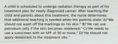 A child is scheduled to undergo radiation therapy as part of his treatment plan for newly diagnosed cancer. After teaching the child and parents about this treatment, the nurse determines that additional teaching is needed when the parents state: A)"We should not wash off the markings on his skin." B)"He can use petroleum jelly if the skin becomes reddened." C)"He needs to use a sunscreen with an SPF of 30 or more." D)"He should not apply deodorant to the treatment site."