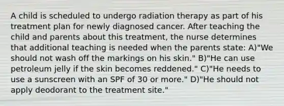 A child is scheduled to undergo radiation therapy as part of his treatment plan for newly diagnosed cancer. After teaching the child and parents about this treatment, the nurse determines that additional teaching is needed when the parents state: A)"We should not wash off the markings on his skin." B)"He can use petroleum jelly if the skin becomes reddened." C)"He needs to use a sunscreen with an SPF of 30 or more." D)"He should not apply deodorant to the treatment site."