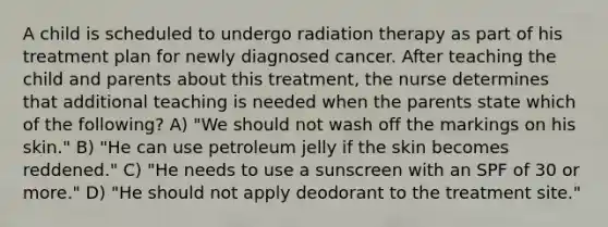 A child is scheduled to undergo radiation therapy as part of his treatment plan for newly diagnosed cancer. After teaching the child and parents about this treatment, the nurse determines that additional teaching is needed when the parents state which of the following? A) "We should not wash off the markings on his skin." B) "He can use petroleum jelly if the skin becomes reddened." C) "He needs to use a sunscreen with an SPF of 30 or more." D) "He should not apply deodorant to the treatment site."