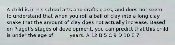 A child is in his school arts and crafts class, and does not seem to understand that when you roll a ball of clay into a long clay snake that the amount of clay does not actually increase. Based on Piaget's stages of development, you can predict that this child is under the age of ______years. A 12 B 5 C 9 D 10 E 7