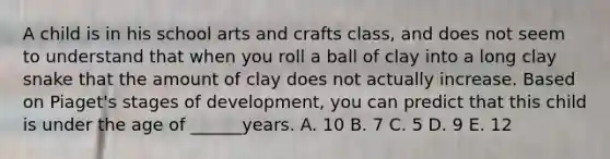 A child is in his school arts and crafts class, and does not seem to understand that when you roll a ball of clay into a long clay snake that the amount of clay does not actually increase. Based on Piaget's stages of development, you can predict that this child is under the age of ______years. A. 10 B. 7 C. 5 D. 9 E. 12