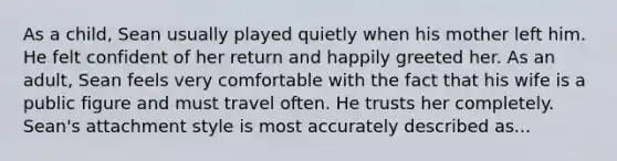 As a child, Sean usually played quietly when his mother left him. He felt confident of her return and happily greeted her. As an adult, Sean feels very comfortable with the fact that his wife is a public figure and must travel often. He trusts her completely. Sean's attachment style is most accurately described as...