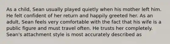 As a child, Sean usually played quietly when his mother left him. He felt confident of her return and happily greeted her. As an adult, Sean feels very comfortable with the fact that his wife is a public figure and must travel often. He trusts her completely. Sean's attachment style is most accurately described as