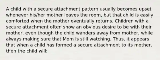 A child with a secure attachment pattern usually becomes upset whenever his/her mother leaves the room, but that child is easily comforted when the mother eventually returns. Children with a secure attachment often show an obvious desire to be with their mother, even though the child wanders away from mother, while always making sure that Mom is still watching. Thus, it appears that when a child has formed a secure attachment to its mother, then the child will: