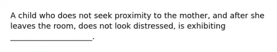 A child who does not seek proximity to the mother, and after she leaves the room, does not look distressed, is exhibiting _____________________.