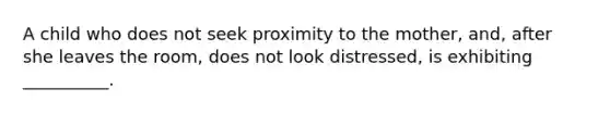 A child who does not seek proximity to the mother, and, after she leaves the room, does not look distressed, is exhibiting __________.