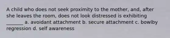 A child who does not seek proximity to the mother, and, after she leaves the room, does not look distressed is exhibiting _______ a. avoidant attachment b. secure attachment c. bowlby regression d. self awareness