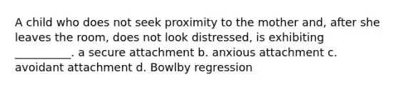 A child who does not seek proximity to the mother and, after she leaves the room, does not look distressed, is exhibiting __________. a secure attachment b. anxious attachment c. avoidant attachment d. Bowlby regression