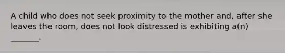 A child who does not seek proximity to the mother and, after she leaves the room, does not look distressed is exhibiting a(n) _______.