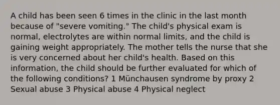 A child has been seen 6 times in the clinic in the last month because of "severe vomiting." The child's physical exam is normal, electrolytes are within normal limits, and the child is gaining weight appropriately. The mother tells the nurse that she is very concerned about her child's health. Based on this information, the child should be further evaluated for which of the following conditions? 1 Münchausen syndrome by proxy 2 Sexual abuse 3 Physical abuse 4 Physical neglect