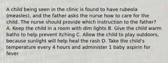 A child being seen in the clinic is found to have rubeola (measles), and the father asks the nurse how to care for the child. The nurse should provide which instruction to the father? A. Keep the child in a room with dim lights B. Give the child warm baths to help prevent itching C. Allow the child to play outdoors, because sunlight will help heal the rash D. Take the child's temperature every 4 hours and administer 1 baby aspirin for fever